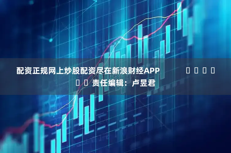 配资正规网上炒股配资尽在新浪财经APP            						责任编辑：卢昱君