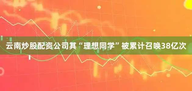 云南炒股配资公司其“理想同学”被累计召唤38亿次