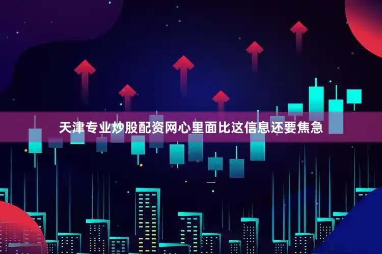 天津专业炒股配资网心里面比这信息还要焦急