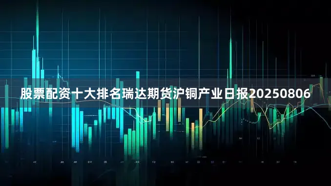 股票配资十大排名瑞达期货沪铜产业日报20250806