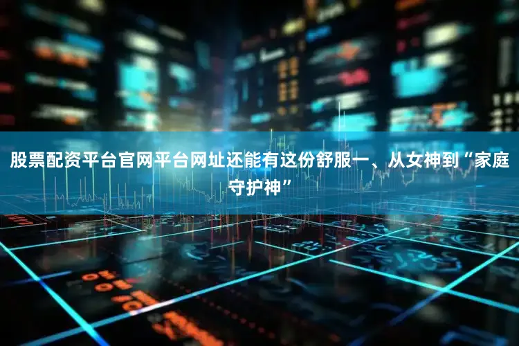 股票配资平台官网平台网址还能有这份舒服一、从女神到“家庭守护神”