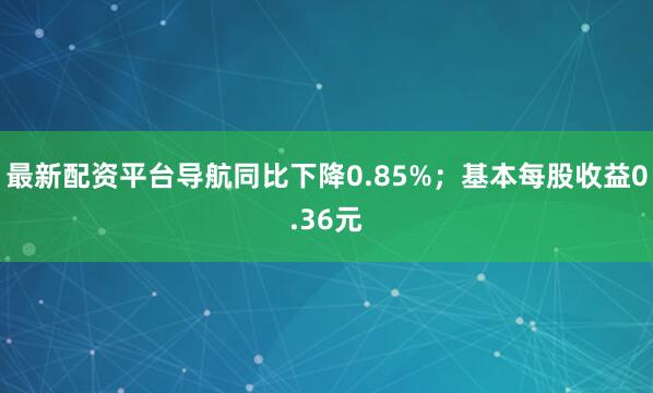 最新配资平台导航同比下降0.85%；基本每股收益0.36元