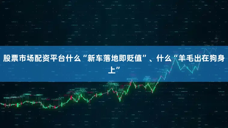 股票市场配资平台什么“新车落地即贬值”、什么“羊毛出在狗身上”